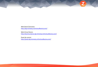 Web Diesel Generator:
http://dg.miimetiq.m2mcloudfactory.com/
Web Virtual Device:
http://dummy-device.dg.miimetiq.m2mcloudfactory.com/
Panel de control:
http://panel.dg.miimetiq.m2mcloudfactory.com/
 