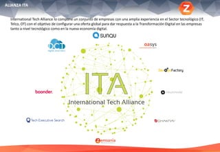 ALIANZA ITA
International Tech Alliance lo compone un conjunto de empresas con una amplia experiencia en el Sector tecnológico (IT,
Telco, OT) con el objetivo de configurar una oferta global para dar respuesta a la Transformación Digital en las empresas
tanto a nivel tecnológico como en la nueva economía digital.
 