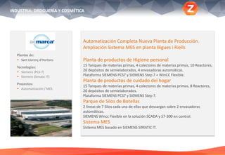 INDUSTRIA: DROGUERÍA Y COSMÉTICA
Plantas de:
 Sant Llorenç d‘Hortons
Tecnologías:
 Siemens (PCS-7)
 Siemens (Simatic IT)
Proyectos:
 Automatización / MES
Automatización Completa Nueva Planta de Producción.
Ampliación Sistema MES en planta Bigues i Riells
Planta de productos de Higiene personal
15 Tanques de materias primas, 4 colectores de materias primas, 10 Reactores,
20 depósitos de semielaborados, 4 envasadoras automáticas.
Plataforma SIEMENS PCS7 y SIEMENS Step 7 + WinCC Flexible.
Planta de productos de cuidado del hogar
15 Tanques de materias primas, 4 colectores de materias primas, 8 Reactores,
20 depósitos de semielaborados.
Plataforma SIEMENS PCS7 y SIEMENS Step 7.
Parque de Silos de Botellas
2 líneas de 7 Silos cada una de ellas que descargan sobre 2 envasadoras
automáticas.
SIEMENS Wincc Flexible en la solución SCADA y S7-300 en control.
Sistema MES
Sistema MES basado en SIEMENS SIMATIC IT.
 