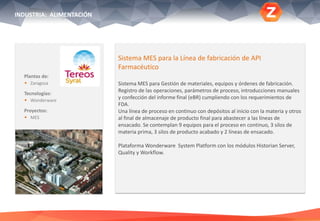 Plantas de:
 Zaragoza
Tecnologías:
 Wonderware
Proyectos:
 MES
Sistema MES para la Línea de fabricación de API
Farmacéutico
Sistema MES para Gestión de materiales, equipos y órdenes de fabricación.
Registro de las operaciones, parámetros de proceso, introducciones manuales
y confección del informe final (eBR) cumpliendo con los requerimientos de
FDA.
Una línea de proceso en continuo con depósitos al inicio con la materia y otros
al final de almacenaje de producto final para abastecer a las líneas de
ensacado. Se contemplan 9 equipos para el proceso en continuo, 3 silos de
materia prima, 3 silos de producto acabado y 2 líneas de ensacado.
Plataforma Wonderware System Platform con los módulos Historian Server,
Quality y Workflow.
INDUSTRIA: ALIMENTACIÓN
 