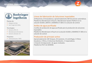 Plantas de:
 Malgrat de Mar
 Sant Cugat del Valles
Tecnologías:
 Siemens (PCS-7)
 Wonderware (Archestra)
 Siemens (Simatic S7)
Proyectos:
 Automatización / MES
Líneas de fabricación de Soluciones Inyectables
24 Reactores, 8 Envasadoras y aproximadamente 500 Secuencias automáticas.
Plataforma Wonderware InTouch y Wonderware System Platform en la
solución SCADA y BATCH y SIEMENS S7-300 en la solución de control.
Anillos de agua purificada
2 anillos de producción de agua purificada para la producción de soluciones
Inyectables
Plataforma Wonderware InTouch en la solución SCADA y SIEMENS S7-300 en la
solución de control
Producción de principio activo
Aproximadamente 100 Tanques, 50 reactores, 15 centrífugas, 5 Filtros
Secadores, 4 filtros, 6 Columnas Destilación, 3 Evaporadores.
1 Estación de depuración de aguas residuales.
Plataforma PCS7 de SIEMENS
INDUSTRIA: FARMACEÚTICA
 