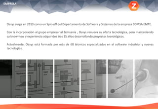 Oasys surge en 2013 como un Spin-off del Departamento de Software y Sistemas de la empresa COMSA EMTE.
Con la incorporación al grupo empresarial Zemsania , Oasys renueva su oferta tecnológica, pero manteniendo
su know-how y experiencia adquiridos tras 15 años desarrollando proyectos tecnológicos.
Actualmente, Oasys está formada por más de 60 técnicos especializados en el software industrial y nuevas
tecnologías.
EMPRESA
 