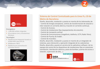 Envergadura:
 1.000.000 señales integradas.
 30 servidores Unix y 18 estaciones
Windows.
Tecnologías:
 Plataforma de Integración basada en
SCADA RTAP sobre HP-UX.
 Middleware TIBCO.
 Plataforma de automatización
Schneider Electric.
Sistema de Control Centralizado para la Línea 9 y 10 de
Metro de Barcelona
Diseño, desarrollo, instalación y puesta en marcha de los telemandos de:
- Control de Energía (receptoras, centros de transformación de estación e
inter-estación en corriente alterna y tracción en corriente continua).
- Control de Accesos.
- Control de Instalaciones fijas (equipamientos de estación).
- Control de transporte vertical.
- Control de Comunicaciones (megafonía, telefonía, CCTV, Radio Tetra).
- Control de Puertas de Andén.
- Control de Incendios.
Diseño, desarrollo, instalación y puesta en marcha de un integrador de
sistemas, para interacción y operación integrada de los subsistemas
Diseño, desarrollo y puesta en servicio de los aplicativos software de los
equipos de control de los dispositivos de instalaciones fijas en estaciones
(ventilación, distribución eléctrica, pozos de bombeo, puertas de acceso a
estación, supervisión de SAIs,…)
TRANSPORTE
 