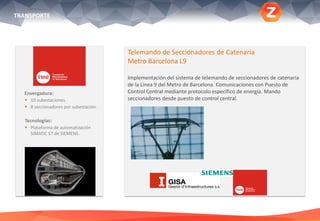 Envergadura:
 10 subestaciones.
 8 seccionadores por subestación.
Tecnologías:
 Plataforma de automatización
SIMATIC S7 de SIEMENS.
Telemando de Seccionadores de Catenaria
Metro Barcelona L9
Implementación del sistema de telemando de seccionadores de catenaria
de la Línea 9 del Metro de Barcelona. Comunicaciones con Puesto de
Control Central mediante protocolo específico de energía. Mando
seccionadores desde puesto de control central.
TRANSPORTE
 