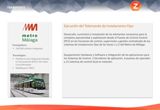 TRANSPORTE
Envergadura:
 100.000 señales integradas
Tecnologías:
 Plataforma de integración basada
en herramienta WinCC OA sobre
Linux/Windows
 Middleware TIBCO
Ejecución del Telemando de Instalaciones Fijas
Desarrollo, suministro e instalación de los elementos necesarios para la
completa operatividad y explotación desde el Puesto de Control Central
(PCC) en las funciones de control, supervisión y gestión centralizada de los
sistemas de Instalaciones fijas de las líneas 1 y 2 del Metro de Málaga.
Equipamiento Hardware y Software e Integración de las aplicaciones para
los Sistemas de Control. 2 Servidores de aplicación, 4 puestos de operador
y 12 sistemas de control local en estación.
 