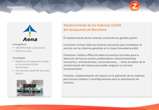 Envergadura:
 500.000 señales supervisadas.
 8750 horas/año.
Tecnologías:
 Plataforma de integración basada
en herramienta SCADA
Wonderware.
 PLCs Siemens, Beckhoff, Schneider
Electric.
Mantenimiento de los Sistemas SCADA
del Aeropuerto de Barcelona
El mantenimiento de los sistemas consta de tres grandes partes:
Correctivo: Incluye todas las acciones necesarias para restablecer el
servicio con las máximas garantías en la mayor brevedad posible.
Preventivo: Análisis offline de todos los eventos ocurridos para la
detección de futuros puntos problemáticos: direccionamientos
incorrectos, comunicaciones, sincronizaciones, … Junto al análisis de la
monitorización del sistema para poder asegurar un correcto
funcionamiento.
Evolutivo: Implementación de mejoras en la aplicación de los sistemas
para futuros cambios o reconfiguraciones para la optimización de
sistemas.
TRANSPORTE
 