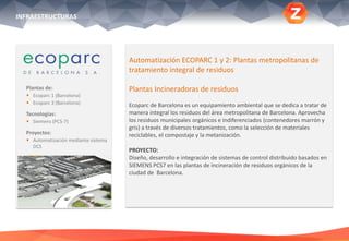 Plantas de:
 Ecoparc 1 (Barcelona)
 Ecoparc 3 (Barcelona)
Tecnologías:
 Siemens (PCS-7)
Proyectos:
 Automatización mediante sistema
DCS
Automatización ECOPARC 1 y 2: Plantas metropolitanas de
tratamiento integral de residuos
Plantas Incineradoras de residuos
Ecoparc de Barcelona es un equipamiento ambiental que se dedica a tratar de
manera integral los residuos del área metropolitana de Barcelona. Aprovecha
los residuos municipales orgánicos e indiferenciados (contenedores marrón y
gris) a través de diversos tratamientos, como la selección de materiales
reciclables, el compostaje y la metanización.
PROYECTO:
Diseño, desarrollo e integración de sistemas de control distribuido basados en
SIEMENS PCS7 en las plantas de incineración de residuos orgánicos de la
ciudad de Barcelona.
INFRAESTRUCTURAS
 