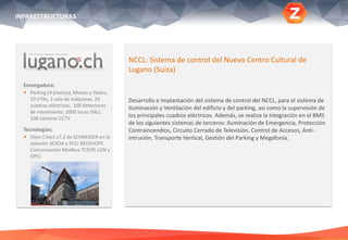 Envergadura:
 Parking (4 plantas), Museo y Teatro.
10 UTAs, 1 sala de máquinas, 20
cuadros eléctricos, 100 detectores
de movimiento, 2000 luces DALI,
108 cámaras CCTV
Tecnologías:
 Vijeo Citect v7.2 de SCHNEIDER en la
solución SCADA y PLCs BECKHOFF.
Comunicación Modbus TCP/IP, LON y
OPCl.
.
NCCL: Sistema de control del Nuevo Centro Cultural de
Lugano (Suiza)
Desarrollo e implantación del sistema de control del NCCL, para el sistema de
Iluminación y Ventilación del edificio y del parking, así como la supervisión de
los principales cuadros eléctricos. Además, se realiza la integración en el BMS
de los siguientes sistemas de terceros: Iluminación de Emergencia, Protección
Contraincendios, Circuito Cerrado de Televisión, Control de Accesos, Anti-
intrusión, Transporte Vertical, Gestión del Parking y Megafonía.
INFRAESTRUCTURAS
 