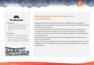 Envergadura:
 Control de todos los sistemas de
gestión, energía, climatización y
seguridad. Entorno a 200.000
señales.
Tecnologías:
 Plataforma iFix de General Electric.
 Conexión de señales vía OPC, el
proyecto cuenta con 10 servidores
OPC desarrollados por ZEMSANIA.
.
Sistema de gestión de las instalaciones de la
Fira de Barcelona
Integración de todas las señales del recinto, media tensión, baja tensión,
iluminación, armarios eléctricos, climatización, PCI, intrusión, VideoWall, CCTV,
escaleras, fuentes y lagos.
Con el objetivo de dar un valor añadido a los expositores, se automatiza el
control horario de la iluminación y el suministro de tensión en los Stands,
también se controla por horario, el encendido y apagado de los climatizadores
y sus producciones.
Conexión automática de la tomas de corriente legalizada por industria para
cada uno de los Stands.
Informes de consumos eléctricos, de rendimientos energéticos y alarmas, para
establecer los KPi’s (indicadores), que permiten que la gestión del centro sea
más eficiente.
INFRAESTRUCTURAS
 