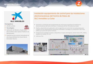 Envergadura:
 20.000 señales
 Tecnologías:
 Aplicación de Mando y Supervisión
desarrollada sobre System Platform de
Wonderware
 Arquitectura de control redundante de
alta disponibilidad Hot Stand-By de
Schneider Electric.
Instalación equipamiento de control para las instalaciones
electromecánicas del Centro de Datos de
SILC Immobles La Caixa
 Suministro e instalación del equipamiento de control para la gestión de instalaciones
electromecánicas del Centro de Datos 1 Cerdanyola de SILC Immobles (La Caixa).
 Diseño y desarrollo de la aplicación y de los algoritmos de control de las instalaciones para
cumplir con los requerimientos necesarios orientados a conseguir la certificación TIER III del
edificio por parte del Uptime Institute.
 Integración de múltiples equipos y dispositivos: Grupos electrógenos, diesel rotary UPS, chillers,
equipos de medida, PCI, etc.
 Informes PUE.
INFRAESTRUCTURAS
 