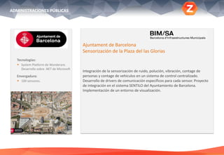 Tecnologías:
 System Platform de Wonderare.
Desarrollo sobre .NET de Microsoft
Envergadura:
 100 sensores.
Ajuntament de Barcelona
Sensorización de la Plaza del las Glorias
Integración de la sensorización de ruido, polución, vibración, contage de
personas y contage de vehiculos en un sistema de control centralizado.
Desarrollo de drivers de comunicación específicos para cada sensor. Proyecto
de integración en el sistema SENTILO del Ayuntamiento de Barcelona.
Implementación de un entorno de visualización.
ADMINISTRACIONES PÚBLICAS
 