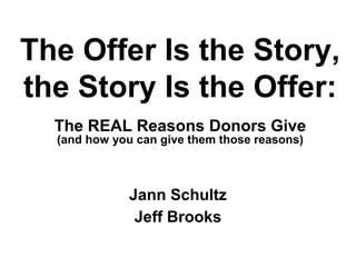 Jann Schultz
Jeff Brooks
The Offer Is the Story,
the Story Is the Offer:
The REAL Reasons Donors Give
(and how you can give them those reasons)
 