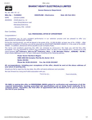 3/5/2011                                                Offer Letter

                                        BHARAT HEAVY ELECTRICALS LIMITED
                                                   Human Resource Department
 No: AA: PER: ST: 12
 ROLL No. : 71330052                           DISCIPLINE : Electronics             Date :05-Feb-2011
 NAME          LOVISH KUMAR
 ADDRESS       #3425,Ward no. 12
               Kutia Street,Mamera road
               Ellenabad,Distt.Sirsa
               , Haryana, PIN - 125102


 Dear C andidate,
                                        Sub: PROVISIONAL OFFER OF APPOINTMENT
 C ongratulations !

 We compliment you on your excellent performance in our selection process and are pleased to offer you
 appointment as SUPERVISOR TRAINEE.
 During the training period, you will be placed in the grade of Rs. 12,300-26,000/- at basic pay of Rs. 12300/- . After
 successful completion of training, you will be absorbed as ASSISTANT ENGINEER GRADE II, in the scale of Rs.12400-
 30500/-. In addition, allowances will be payable as per C ompany Rules.
 The terms and conditions governing this offer are enclosed as Annexure-I. We hope you will find this offer
 acceptable. You are requested to confirm your acceptance within 10 days in the enclosed form ( Annexure-V) and
 report between 23rd February, 2011 to 25t h February, 2011 , to Sh. Narinder Thakur , AGM(HR) - PS-NR (
 Email:nthakur@bhelpsnr.co.in ) of your initial place of posting at the following address.

                      Power Sector Northern Region
                      HRDI AND ESI Complex Plot No.25, Sector 16-A
                      Noida-201301
                      Phone No: 0120-2515415         Fax. No: 0120-2515467

 All correspondence, including your acceptance of the offer, should be sent at the above address of
 your place of posting only.
 Should you fail to report by the due date, this offer will stand withdrawn and cancelled.
 We look forward to a long and fruitful association with you.
                                                     T hanking you,                          Yours sincerely,




                                                                                                   sd/-

 PS: BHEL is making this offer on PROVISIONAL BASIS subject to verification and submission of all the
 required testimonials, meeting prescribed job specifications and on being found medically fit by
 company doctor. Thereafter, the final offer of appointment will be handed over to you in person at
 the Unit of your posting.




careers.bhel.in/strlive/jsp/oslip_eng.jsp?a…                                                                          1/1
 