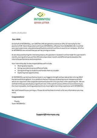 INTERNYOU
OFFER LETTER
DATE: 25/05/2021
Dear AKHIL
On behalf of INTERNYOU,I am SWETHA (HR) delighted toextendanofferof internshipforthe
positionof HR-TalentAcquisition withteamINTERNYOU,effective from01/06/2021.We trustthat
your pastexperience,educationalqualificationsandskillswill be anassettoour company.All of us
at INTERNYOU are excitedthatyouwill be joiningourteam.
As we discussedduring the interview process,thispositionislocatedinonline mode foraperiodof 3
months,duringwhichyouwill be offeredastipendpermonth anddifferentperks basedonthe
internshipperformance andcompletion.
Your internshipday-to-dayresponsibilitieswillinclude:
 Sharingdailyreports.
 Hiringnewtalentsacrossdifferentfields.
 Givingbriefingstostudentsandhandle themasa leader.
 Exploringnewopportunities.
At INTERNYOU,we believethatourteamis our biggeststrengthandwe take pride inhiring ONLY
the bestand the brightest. Itisa platformthatwill helpyoutodevelopmore interpersonalskills
whichare requiredinthe corporate worldandsolve the crisisyouface inthe upcominglife. We are
confidentthatyouwouldplayasignificantrole inthe overall successof the venture andwishyou
the most enjoyable,learningpackedandtrulymeaningful internshipexperience withINTERNYOU.
We lookforwardtoyou joiningus.Please donothesitate toemail usforanyinformationyoumay
need.
Congratulations!
Thanks,
Team INTERNYOU
Support@internyou.org
 