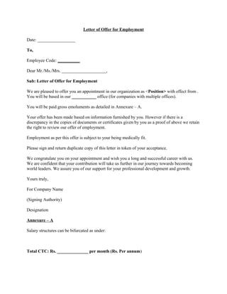Letter of Offer for Employment

Date: _________________

To,

Employee Code: __________

Dear Mr./Ms./Mrs. ____________________,

Sub: Letter of Offer for Employment

We are pleased to offer you an appointment in our organization as <Position> with effect from .
You will be based in our ___________ office (for companies with multiple offices).

You will be paid gross emoluments as detailed in Annexure – A.

Your offer has been made based on information furnished by you. However if there is a
discrepancy in the copies of documents or certificates given by you as a proof of above we retain
the right to review our offer of employment.

Employment as per this offer is subject to your being medically fit.

Please sign and return duplicate copy of this letter in token of your acceptance.

We congratulate you on your appointment and wish you a long and successful career with us.
We are confident that your contribution will take us further in our journey towards becoming
world leaders. We assure you of our support for your professional development and growth.

Yours truly,

For Company Name

(Signing Authority)

Designation

Annexure – A

Salary structures can be bifurcated as under:



Total CTC: Rs. ______________ per month (Rs. Per annum)
 