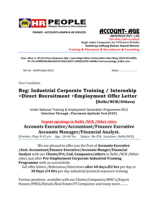 FINANCE –ACCOUNTS-ADMIN & HR SERVICES                        ACCOUNT-
                                                                        ACCOUNT- AGE
                                                                                  INFOTECH PVT. LTD
                                                                            ISO 9001:2009 Certified
                                                        Regd. under Companies Act 1956,Govt Of India
                                                            Rashtriya Udhyog Rattan Award Winner
                                            Training       Placement        Recruitment        Consulting

 Corp. office: U -87,First Floor,Shakarpur Opp : Laxmi Nagar Metro Station,Main Vikas Marg, DELHI 92110092,
       Ph :011-64990100,Mob:85270-32261,85271-24458,92781-35448,E-mail:accountage_hr@in.com,


   Ref. No : AA/HR Deptt./2012/                                                    Dated : ……………………..




Dear Candidate

Reg: Industrial Corporate Training / Internship
+Direct Recruitment +Employment Offer Letter
                               (Delhi/NCR/Others)
         Under National Training & Employment Generation Programme-2012
                Selection Through : Placement Aptitude Test (PAT)

                   Urgent openings in Delhi /NCR /Other cities
   Accounts Executive/Accountant/Finance Executive
         Accounts Manager/Financial Analyst.
(Fresher /Exp: 0-15 yrs           Age : 18-40 Yrs      Salary : 8k-35k Location : Delhi/NCR)

               We are pleased to offer you the Post of Accounts Executive
/Asst. Accountant/Finance Executive/Accounts Manger/Financial
Analyst with our Clients/Pvt./Ltd. Companies/others in Delhi /NCR /Other
cities, just after Pre-Employment Corporate Industrial Training
Programme with us successfully.
   Get offer letters /References/Interviews after 60 days.@2 hrs per day or
          30 Days @4 Hrs per day industrial practical exposure training

Various positions available with our Clients/Companies/MNC’s/Export
Houses/FMCG/Retails/Real Estate/IT Companies and many more………
 