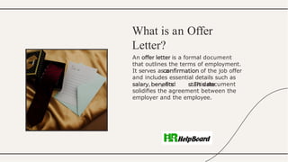 An is a formal document
that outlines the terms of employment.
It serves as a of the job offer
and includes essential details such as
, , and . This document
solidiﬁes the agreement between the
employer and the employee.
What is an Offer
Letter?
 