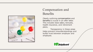 Clearly outlining and
is crucial in an offer letter.
This includes base salary, bonuses,
health insurance, and retirement
plans.
Transparency in these areas
helps prevent misunderstandings and
builds trust between employer and
employee.
Compensation and
Benefits
 