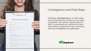 Contingencies and Final Steps
Including in an offer letter,
such as background checks or drug tests,
is essential. This section clariﬁes that the
offer is conditional and outlines the ﬁnal
steps before employment can commence,
ensuring all legalities are addressed.
 