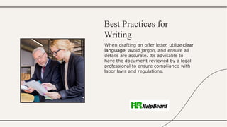 When drafting an offer letter, utilize
, avoid jargon, and ensure all
details are accurate. It's advisable to
have the document reviewed by a legal
professional to ensure compliance with
labor laws and regulations.
Best Practices for
Writing
 