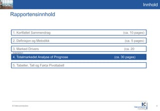 Picture
1,59:2,1
                                                                            Innhold

       Rapportensinnhold


           1. Kortfattet Sammendrag                        (ca. 10 pages)

           2. Definisjon og Metodikk                        (ca. 5 pages)

           3. Marked Drivers                               (ca. 20pages)

           4. Totalmarkedet Analyse of Prognose     (ca. 30 pages)

           5. Tabeller, Tall og Fakta Pivottabell




           © Interconnection                                                     13
 