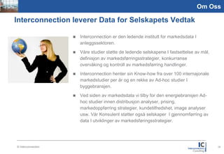 Picture
1,59:2,1
                                                                                                Om Oss

       Interconnection leverer Data for Selskapets Vedtak

                                  Interconnection er den ledende institutt for markedsdata I
                                   anleggssektoren.
                                  Våre studier støtte de ledende selskapene I fastsettelse av mål,
                                   definisjon av markedsførringsstrategier, konkurranse
                                   overvåking og kontroll av markedsførring handlinger.
                                  Interconnection henter sin Know-how fra over 100 internajonale
                                   markedstudier per år og en rekke av Ad-hoc studier I
                                   byggebransjen.
                                  Ved siden av markedsdata vi tilby for den energiebransjen Ad-
                                   hoc studier innen distribusjon analyser, prising,
                                   markedoppførring strategier, kundetilfredshet, image analyser
                                   usw. Vår Konsulent støtter også selskaper I gjennomførring av
                                   data I utviklinger av markedsføringsstrategier.




           © Interconnection                                                                          25
 