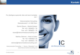 Picture
1,59:2,1
                                                                                           Kontakt




           For ytterligere spørsmål, ikke nøl med å kontakte
                                                       oss !

                                   Interconnection Consulting
                                Getreidemarkt 1, A-1060 Wien

                              Dennis Rauen – Market Analyst
                                      Tel: +43 1 5854623 - 39
                                     Fax: +43 1 5854623 - 30
                         rauen@interconnectionconsulting.com

                            Mathieu Steiman – Head of Sales
                                      Tel: +43 1 5854623 -25
                                    Fax: +43 1 5854623 - 30
                      steiman@interconnectionconsulting.com

           Interconnection Consulting I Vienna • Oberstdorf • Lviv
                                                                               IC
                                                                     we show you the way
                               www.interconnectionconsulting.com


           © Interconnection                                                                    27
 