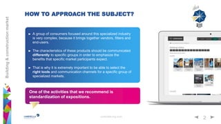 umbrella-mg.com
2
Building&constructionmarket
HOW TO APPROACH THE SUBJECT?
A group of consumers focused around this specialized industry
is very complex, because it brings together vendors, fitters and
end-users.
The characteristics of these products should be communicated
differently to specific groups in order to emphasize the
benefits that specific market participants expect.
That is why it is extremely important to be able to select the
right tools and communication channels for a specific group of
specialized markets.
One of the activities that we recommend is
standardization of expositions.
 
