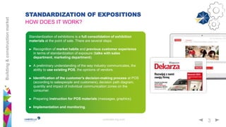 umbrella-mg.com
3
Building&constructionmarket
Standardization of exhibitions is a full consolidation of exhibition
materials at the point of sale. There are several steps:
Recognition of market habits and previous customer experience
in terms of standardization of exposure (talks with sales
department, marketing department).
A preliminary understanding of the way industry communicates, the
ability to use existing POS, the opinions of vendors.
Identification of the customer's decision-making process at POS
(according to salespeople and customers), decision path diagram,
quantity and impact of individual communication zones on the
consumer.
Preparing instruction for POS materials (messages, graphics).
Implementation and monitoring.
STANDARDIZATION OF EXPOSITIONS
HOW DOES IT WORK?
 