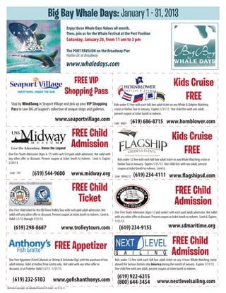 Big Bay Whale Days: January 1 - 31, 2013
                                                                               Enjoy these Whale Days Values all month.
                                                                               Then, join us for the Whale Festival at the Port Pavilion
                                                                               Saturday, January 26, from 11 am to 3 pm

                                                                               The PORT PAVILION on the Broadway Pier
                                                                               Harbor Dr. at Broadway

                                                                               www.whaledays.com

                                                                              FREE VIP                                                                              Kids Cruise
                                                                           Shopping Pass
     Stop by WindSong in Seaport Village and pick up your VIP Shopping
                                                                                                                                                                       FREE
                                                                                                               Kids under 12 free with each full-fare adult ticket on any Whale & Dolphin Watching
     Pass to save BIG at Seaport’s collection of unique shops and galleries.                                   cruise or Harbor Tour in January. Expires 1/31/13. One child free with one adult,
                                                                                                               present coupon at ticket booth to redeem.
                                                               www.seaportvillage.com                                        (619) 686-8715 www.hornblower.com
                                                                                                               Code: BIG05


                                                                                  FREE Child                                                                      Kids Cruise
                                                                                  Admission
 One Free Youth Admission (Ages 6-17) with each $18 paid adult admission. Not valid with                                                                             FREE
 any other offer or discount. Present coupon at ticket booth to redeem. Limit 6. Expires                         Kids under 12 free with each full-fare adult ticket on any Whale Watching cruise or
 2/29/13.                                                                                                        Harbor Tour in January. Expires 1/31/13. One child free with one adult, present
                                                                                                                 coupon at ticket booth to redeem. Limit 6.
   Code: 130                     (619) 544-9600                                   www.midway.org               Code: WHALE12   (619) 234-4111 www.flagshipsd.com

                                                                                  FREE Child                                                                         FREE Child
                                                                                    Ticket                                                                           Admission
  One Free child ticket for the Old Town Trolley Tour with each paid adult admission. Not
                                                                                                               One Free Youth Admission (Ages 12 and under) with each paid adult admission. Not valid
  valid with any other offer or discount. Present coupon at ticket booth to redeem. Limit 6.
                                                                                                               with any other offer or discount. Present coupon at ticket booth to redeem. Limit 6. Expires
  Valid 1/1/13 through 1/31/13.
                                                                                                               1/31/13.
        (619) 298-8687                                                 www.trolleytours.com                        (619) 234-9153                              www.sdmaritime.org


                                                              FREE Appetizer                                                                                      FREE Child
                                            ®
                                                                                                                                                                  Admission
  One Free Appetizer (Fried Calamari or Shrimp & Artichoke Dip) with the purchase of two                       Kids under 12 free with each full-fare adult ticket on any 4 hour Whale Watching cruise
  adult entrées. Valid at Harbor Drive Grotto only. Not valid with any other offer or                          aboard the famous historic ship America during the month of January. Expires 1/31/13.
  discount, or at Fishette. Valid 1/2/13 - 1/31/13.                                                            One child free with one adult, present coupon at ticket booth to redeem.


       (619) 232-5103                                                                                            (619) 922-6215
                                                            www.gofishanthonys.com                               (800) 644-3454                      www.nextlevelsailing.com
Restrictions may apply. See individual businesses for details. rev. 07.26.12
 
