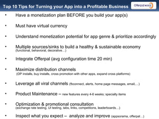 Top 10 Tips for Turning your App into a Profitable Business Have a monetization plan BEFORE you build your app(s) Must have virtual currency  Understand monetization potential for app genre & prioritize accordingly Multiple sources/sinks to build a healthy & sustainable economy  (functional, behavioral, decorative…) Integrate Offerpal (avg configuration time 20 min) Maximize distribution channels  (OP installs, buy installs, cross promotion with other apps, expand cross platforms) Leverage all viral channels  (fbconnect, alerts, home page messages, email,…) Product Maintenance –  new features every 4-6 weeks; specialty items Optimization & promotional consultation  (exchange rate testing, UI testing, tabs, links, competitions, leaderboards…)  Inspect what you expect –  analyze and improve  (appsorama, offerpal…)  