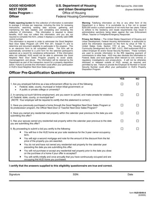 GOOD NEIGHBOR                                           U.S. Department of Housing                                    OMB Approval No. 2502-0306
NEXT DOOR                                                and Urban Development                                                   (Expires 09/30/2008)
Sales Program –                                              Office of Housing
Officer                                                 Federal Housing Commissioner

Public reporting burden for this collection of information is estimated          Warning: Falsifying information on this or any other form of the
to average 2 minutes per response, including the time for reviewing              Department is a felony. It is punishable by a fine not to exceed
instructions, searching existing data sources, gathering and                     $250,000 and/or a prison sentence of not more than two years. Failure
maintaining the data needed, and completing and reviewing the                    to adhere to the residency and resale requirements may result in
collection of information. This information is required to obtain                administrative sanctions being taken against the Law Enforcement
benefits. HUD may not collect this information, and you are not                  Officer, Teacher or Firefighter/Emergency Responder.
required to complete this form, unless it displays a currently valid OMB
control number.                                                                  Privacy Act Notice – The United States Department of Housing and
This information is required in order to administer the Good Neighbor            Urban Development, Federal Housing Administration, is authorized to
Next Door Sales Program (24 CFR Part 291, Subpart F) and to                      solicit the information requested on this form by virtue of Title 12,
determine and document eligibility to participate in the program. This           United States Code, Section 1701 et seq.           The Housing and
is an electronic form to be completed online. The form will be                   Community Development Act of 1987, U.S.C. 3543 authorized HUD to
automatically converted to a print form for the selected participant’s           collect Employer ID and/or Social Security Numbers. These numbers
signature as a record for compliance enforcement. If this information            are used to provide information to the IRS regarding payment of
were not collected, HUD would not be able to administer the Good                 commissions or other fees. HUD may also disclose this information to
Neighbor Next Door Sales Program properly to avoid waste,                        Federal, State, and local agencies when relevant to civil, criminal, or
mismanagement, and abuse. The information will be retained by the                regulatory investigations and prosecutions. It will not be otherwise
Department as part of the transaction record for a property disposition          disclosed or released outside of HUD, except as required and
action. Failure to provide this information could affect your participation      permitted by law. Failure to provide the Employer ID Number or Social
in HUD’s Good Neighbor Next Door Sales program.                                  Security Number could affect your participation in HUD’s Property
                                                                                 Disposition Program.
Officer Pre-Qualification Questionnaire
                                                                                                                          YES               NO

 1. Are you employed full-time as a law enforcement officer by one of the following:
      •   Federal, state, county, municipal or Indian tribal government; or
      •   A public or private college or university?

 2. In carrying out such full-time employment, are you sworn to uphold, and make arrests for violations
 of, Federal, state, county, or municipal law?
  (NOTE: Your employer will be required to certify that this statement is correct.)

 3. Have you previously purchased a home through the Good Neighbor Next Door Sales Program or
 its predecessor program, the Officer Next Door or Teacher Next Door Sales Program?

 4. Have you owned any residential real property within the calendar year previous to the date you are
 submitting this offer?

 5. Has your spouse owned any residential real property within the calendar year previous to the date
 you are submitting this offer?

 6. By proceeding to submit a bid you certify to the following:
            •    You will live in the HUD home as your sole residence for the 3-year owner-occupancy
                 term.
            •    You will sign a second mortgage and note for the amount of the discount from the list
                 price of the property you are awarded.
            •    You do not and have not owned any residential real property for the calendar year
                 preceding the date you are submitting this offer.
            •    You will not purchase or accept any residential real property prior to the date you close
                 on the purchase of a home if your offer is accepted?
            •    You will certify initially and once annually that you have continuously occupied and are
                 occupying the HUD home you purchased.

I certify that the answers supplied to this eligibility questionnaire are true and correct.


Signature                                                                 SSN:                                                     Date



                                            Clear All                                                  Print

                                                                                                                                     form HUD-9549-A
                                                                                                                                             (5/2005)
 