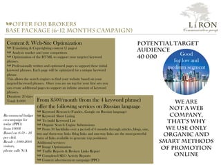 Content & Web-Site Optimization
a Translating & Copyrighting content (5 pages)
a Analysis market and your competitors
a Optimization of the HTML to support your targeted keyword
phrases.
a Professionally written and optimized pages to support these initial
keyword phrases. Each page will be optimized for a unique keyword
phrase.
This allows the search engines to find your website based on your
targeted keyword phrases. Once you are on top for your first sets you
can create additional pages to support an infinite amount of keyword
phrases.
Duration: 20 days
Total: $1000
a offer for brokers
base package (6-12 months campaign)
From $500/month (from the 4 keyword phrase)
offer the following services on Russian language
a Keyword Research (Yandex, Google on Russian language)
a Keyword Short Listing
a To build Keyword List
a Organic Search Engine Submissions
a From 30 backlinks over a period of 6 months through articles, blogs, one,
two and three-way links (blog links and one-way links are the most powerful
form of links available to generate top positions).
Additional services:
a Image Optimization
a Traffic Reports & Broken Links Report
a Completed SEO Activity Reports
a Context advertisement campaign (PPC)
Good
for low and
medium segment
We are
not a web
company,
that’s why
We use only
organic and
smart methods
of promotion
online
Recommend budget
on campaign for
today (PPC):
from 1000$
Based on 0.50 – 1$
per click
Result – 1000-2000
visitors,
phone calls N/A
Potential Target
audience
40 000
L i RON
Communication group
 