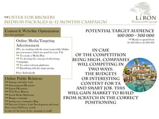 a offer for brokers
medium packages (6-12 months campaign)
Content & Web-Site Optimization
(see base package)
Online Media/Targeting
Advertisement
(We are working with the most respectable Online
press/resources which are good for your TA)
a To create a Media Plan
a To develop the concept of advertising
Campaigns
a To select relevant platforms
a Identifying with the target groups
Price: Individually
Online Public Relations
a Strategy and daily work
a Informational PR articles
a Expert PR articles
a Web Press Release
a Social Media Marketing
a Blogger campaign
a Setting up a companies Blog
a Directory Entries, Link Development and more
Price: from $4000 per month
or rates by the hour (if the campaign is small)
Potential Target audience
100 000 – 500 000
a Ready to spend from
$1 000 000 to $5 000 000
In case
of the competition
being high, companies
will competing in
two ways:
the budgets
or interesting
content for TA
and smart job. this
will gain market to build
from scratch in the correct
positioning
L i RON
Communication group
 