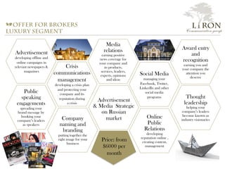 a offer for brokers
luxury segment
Media
relations
earning positive
news coverage for
your company and
its products,
services, leaders,
experts, opinions
and ideas
Social Media
managing your
Facebook, Twitter,
LinkedIn and other
social media
programs
Advertisement
& Media Strategic
on Russian
market
Crisis
communications
management
developing a crisis plan
and protecting your
company and its
reputation during
a crisis
Online
Public
Relations
developing
reputation online ,
creating content,
management
Company
naming and
branding
putting together the
right image for your
business
Award entry
and
recognition
earning you and
your company the
attention you
deserve
Public
speaking
engagements
spreading your
brand message by
booking your
company’s leaders
as speakers
Thought
leadership
helping your
company’s leaders
become known as
industry visionaries
Advertisement
developing offline and
online campaigns in
relevant newspapers &
magazines
Price: from
$6000 per
month
L i RON
Communication group
 