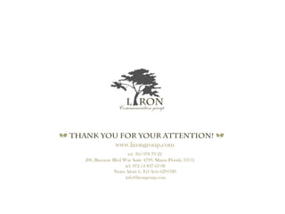 a Thank you for your Attention! a
www.lirongroup.com
tel. 305 978 79 22
200, Biscayne Blvd Way Suite 4709, Miami Florida 33131
tel. 972 54 837 63 08
Nisim Aloni 6, Tel Aviv 6291920
info@lirongroup.com
Communication group
L RON
 