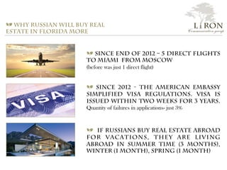 L i RON
Communication group
a Why Russian will buy real
estate in Florida more
a Since end of 2012 – 5 direct flights
to Miami from Moscow
(before was just 1 direct flight)
a Since 2012 - The American Embassy
simplified visa regulations. Visa is
issued within two weeks for 3 years.
Quantity of failures in applications- just 3%
a If Russians buy Real Estate abroad
for vacations, they are living
abroad in summer time (3 months),
winter (1 month), spring (1 month)
 