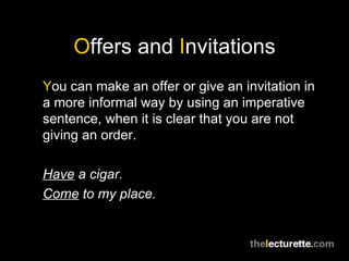 O ffers and  I nvitations Y ou can make an offer or give an invitation in a more informal way by using an imperative sentence, when it is clear that you are not giving an order. Have  a cigar. Come  to my place. 