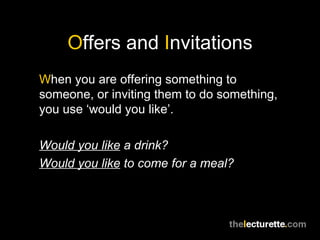 O ffers and  I nvitations W hen you are offering something to someone, or inviting them to do something, you use ‘would you like’. Would you like  a drink? Would you like  to come for a meal? 