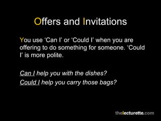 O ffers and  I nvitations Y ou use ‘Can I’ or ‘Could I’ when you are offering to do something for someone. ‘Could I’ is more polite. Can I  help you with the dishes? Could I  help you carry those bags? 