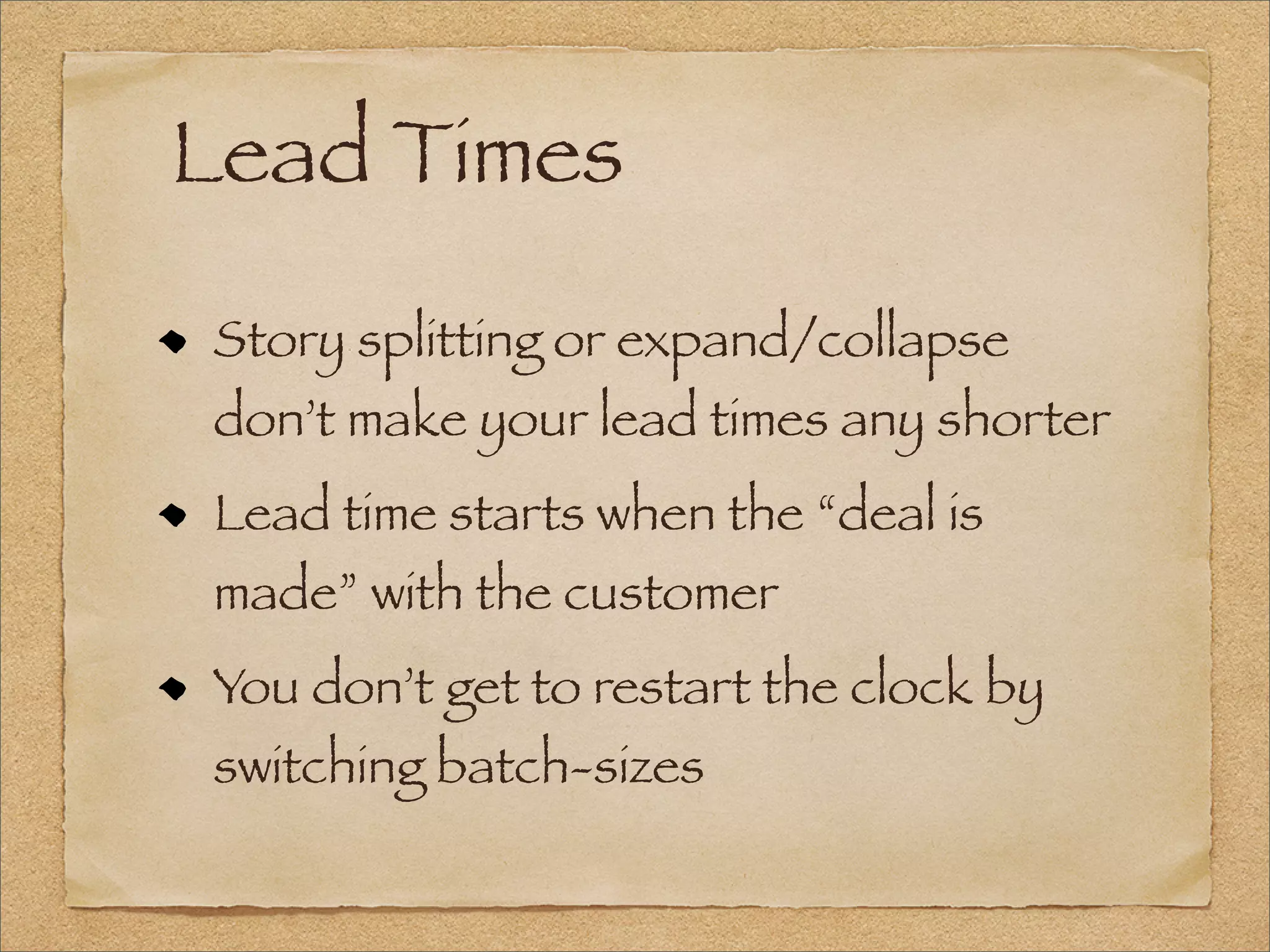 Lead Times
Story splitting or expand/collapse
don’t make your lead times any shorter
Lead time starts when the “deal is
made” with the customer
You don’t get to restart the clock by
switching batch-sizes
 