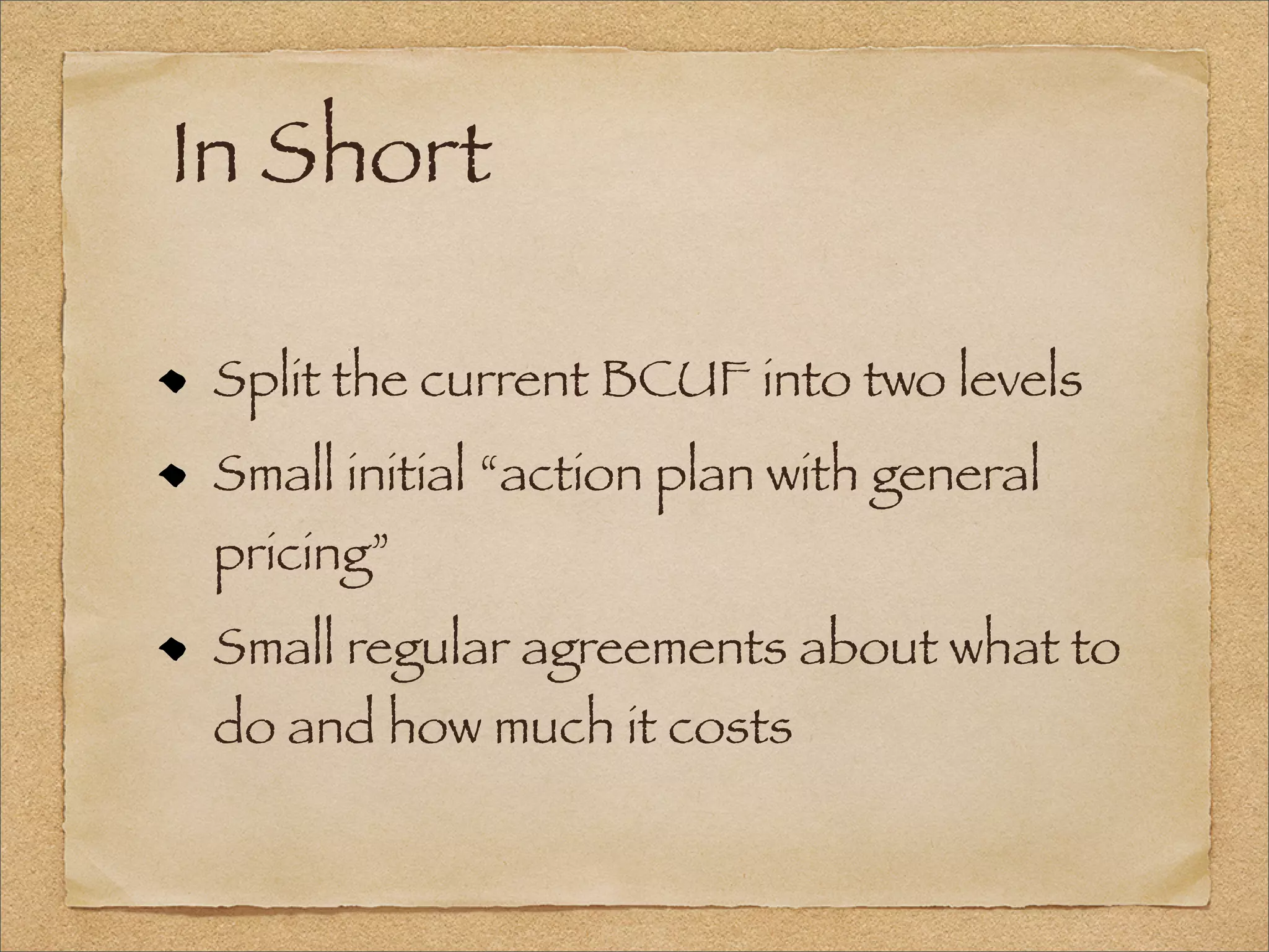 In Short
Split the current BCUF into two levels
Small initial “action plan with general
pricing”
Small regular agreements about what to
do and how much it costs
 
