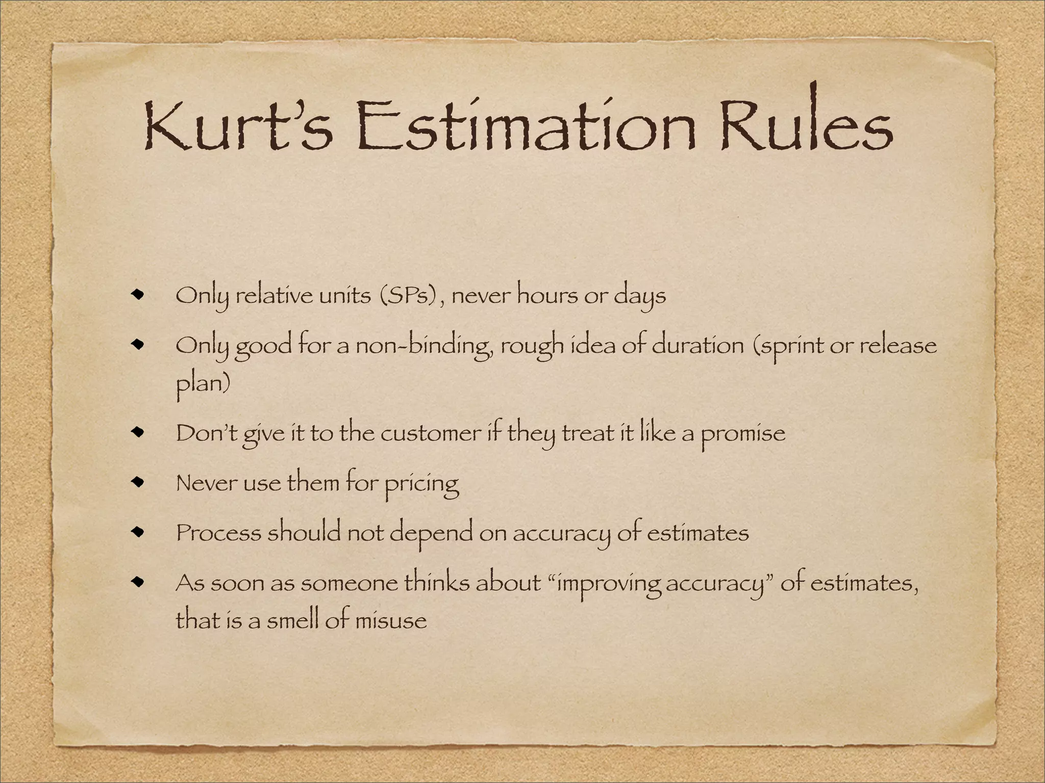 Kurt’s Estimation Rules
Only relative units (SPs), never hours or days
Only good for a non-binding, rough idea of duration (sprint or release
plan)
Don’t give it to the customer if they treat it like a promise
Never use them for pricing
Process should not depend on accuracy of estimates
As soon as someone thinks about “improving accuracy” of estimates,
that is a smell of misuse
 