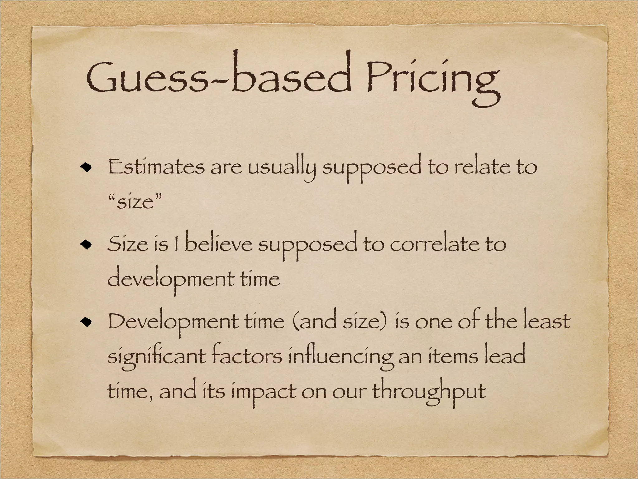 Guess-based Pricing
Estimates are usually supposed to relate to
“size”
Size is I believe supposed to correlate to
development time
Development time (and size) is one of the least
signiﬁcant factors inﬂuencing an items lead
time, and its impact on our throughput
 