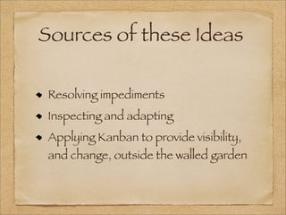 Sources of these Ideas
Resolving impediments
Inspecting and adapting
Applying Kanban to provide visibility,
and change, outside the walled garden
 