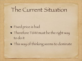 The Current Situation
Fixed price is bad
Therefore T&M must be the right way
to do it
This way of thinking seems to dominate
 