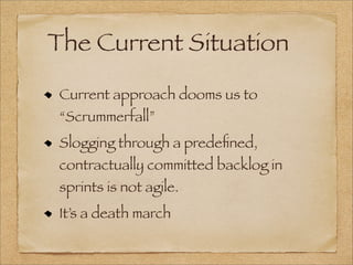 The Current Situation
Current approach dooms us to
“Scrummerfall”
Slogging through a predeﬁned,
contractually committed backlog in
sprints is not agile.
It’s a death march
 