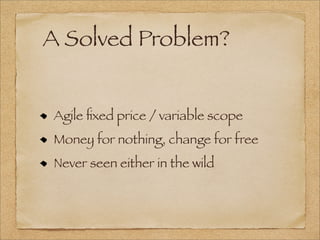 A Solved Problem?
Agile ﬁxed price / variable scope
Money for nothing, change for free
Never seen either in the wild
 