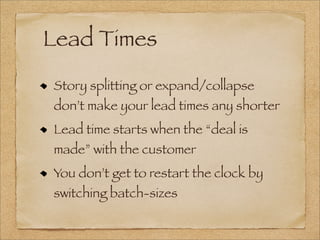 Lead Times
Story splitting or expand/collapse
don’t make your lead times any shorter
Lead time starts when the “deal is
made” with the customer
You don’t get to restart the clock by
switching batch-sizes
 