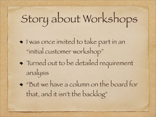 Story about Workshops
I was once invited to take part in an
“initial customer workshop”
Turned out to be detailed requirement
analysis
“But we have a column on the board for
that, and it isn’t the backlog”
 